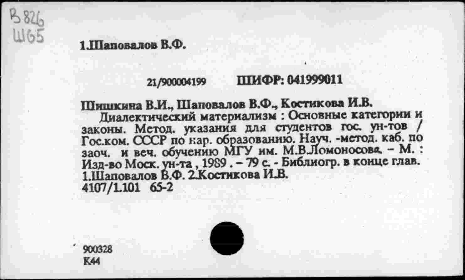 ﻿М2Ь
Ш65
1 Шаповалов В.Ф.
21/900004199 ШИФР: 041999011
Шишкина ВЛ„ Шаповалов В.ФЧ Костикова ИЛ.
Диалектический материализм : Основные категории и законы. Метод, указания для студентов гос ун-тов / Гос.ком. СССР по кар. образованию. Науч, -метод, каб. по заоч. и веч. обучению МГУ им. М.В_Ломоносовв. - М. : Изд-во Моск, ун-та, 1989. - 79 с - Библиогр. в конце глав. 1.И1аповалов В.Ф. 2-Костикова ИЛ.
4107/1.101 65-2
' 900328
К44